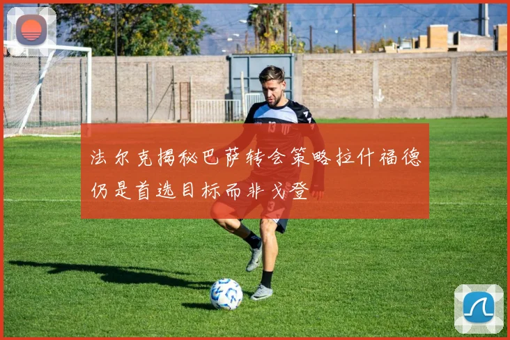 法尔克揭秘巴萨转会策略拉什福德仍是首选目标而非戈登