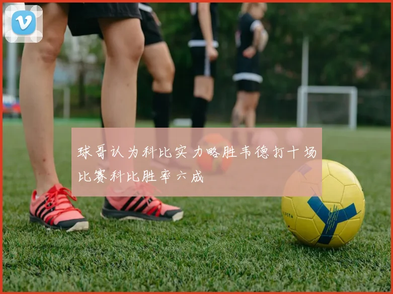 球哥认为科比实力略胜韦德打十场比赛科比胜率六成
