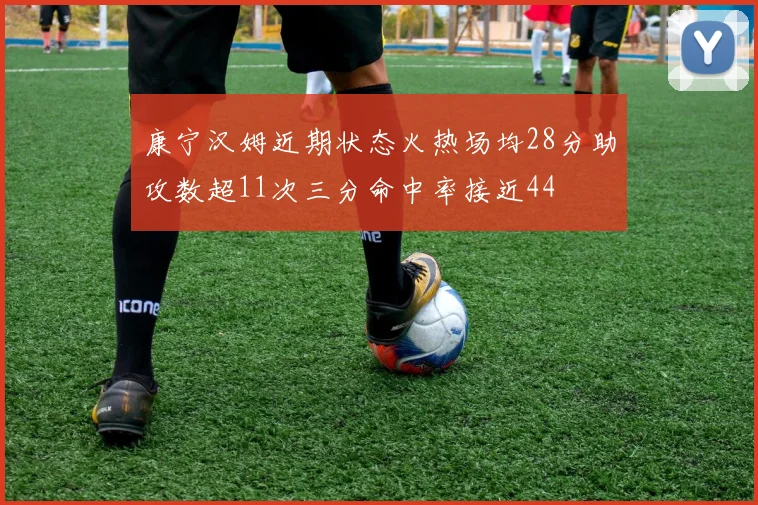 康宁汉姆近期状态火热场均28分助攻数超11次三分命中率接近44