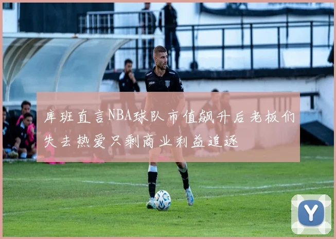 库班直言NBA球队市值飙升后老板们失去热爱只剩商业利益追逐