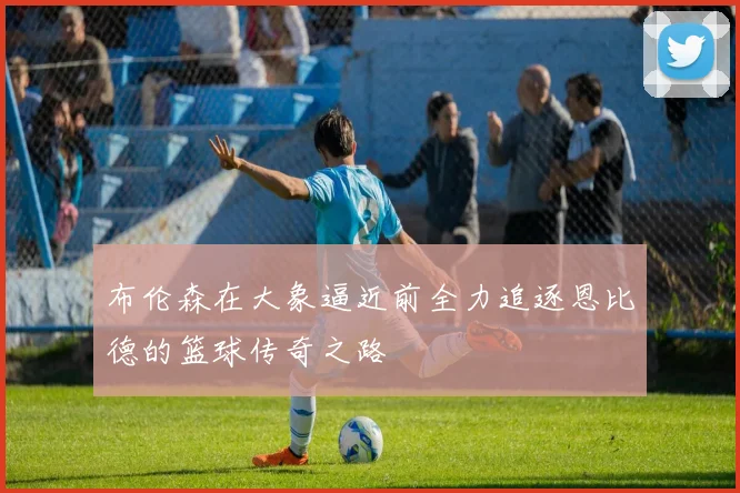 布伦森在大象逼近前全力追逐恩比德的篮球传奇之路
