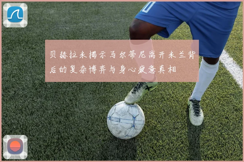 贝赫拉米揭示马尔蒂尼离开米兰背后的复杂博弈与身心疲惫真相