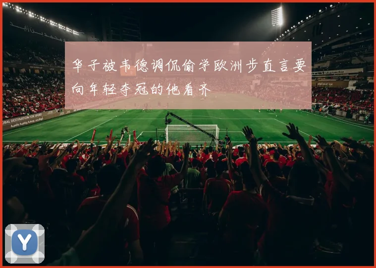 华子被韦德调侃偷学欧洲步直言要向年轻夺冠的他看齐