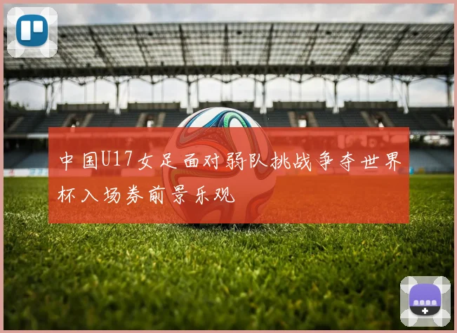 中国U17女足面对弱队挑战争夺世界杯入场券前景乐观