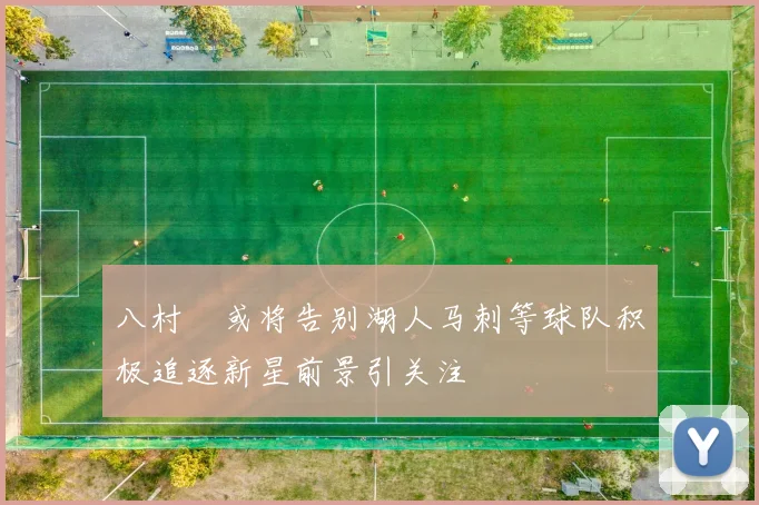 八村塁或将告别湖人马刺等球队积极追逐新星前景引关注