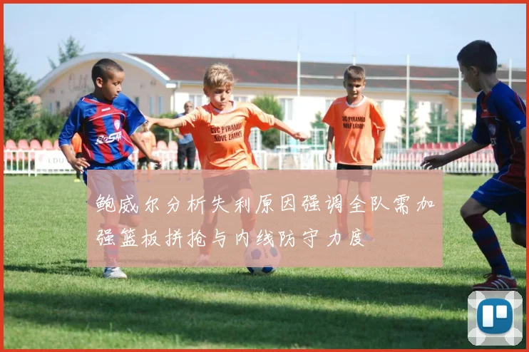 鲍威尔分析失利原因强调全队需加强篮板拼抢与内线防守力度