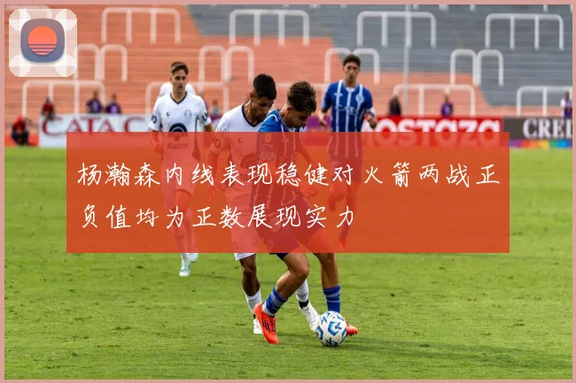 杨瀚森内线表现稳健对火箭两战正负值均为正数展现实力