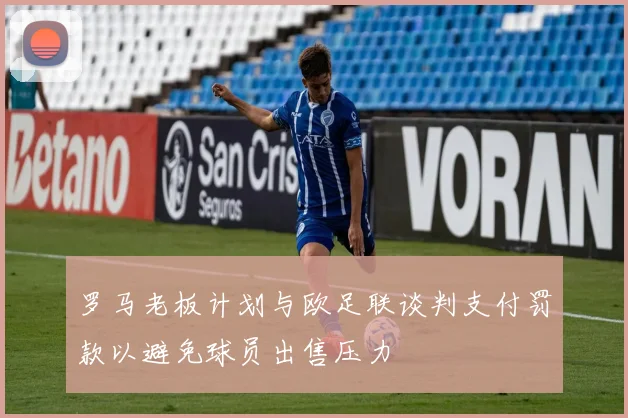 罗马老板计划与欧足联谈判支付罚款以避免球员出售压力