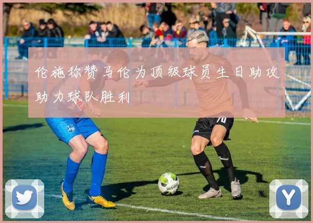 伦施称赞马伦为顶级球员生日助攻助力球队胜利