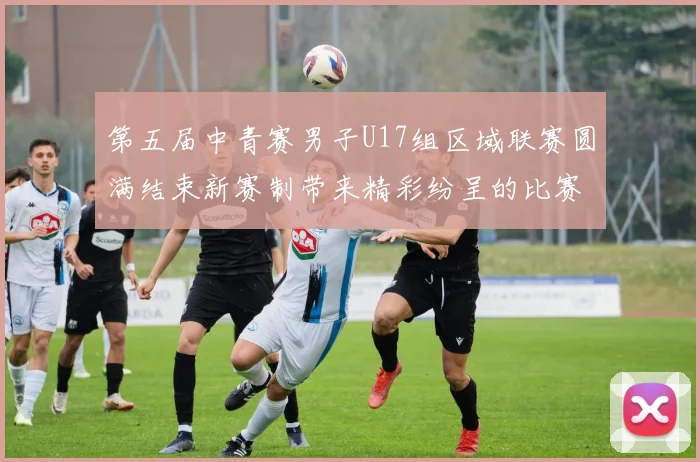 第五届中青赛男子U17组区域联赛圆满结束新赛制带来精彩纷呈的比赛体验