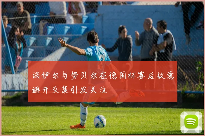 诺伊尔与努贝尔在德国杯赛后故意避开交集引发关注