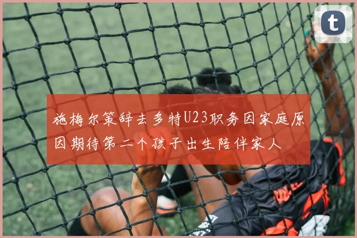 施梅尔策辞去多特U23职务因家庭原因期待第二个孩子出生陪伴家人