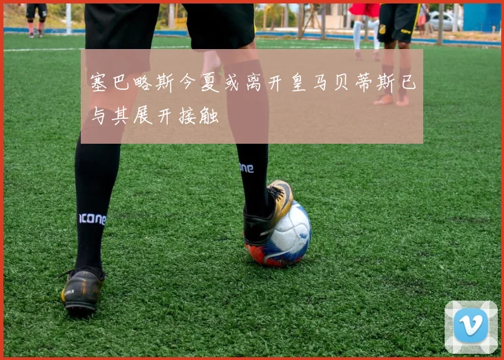 塞巴略斯今夏或离开皇马贝蒂斯已与其展开接触