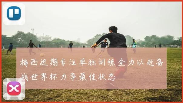 梅西近期专注单独训练全力以赴备战世界杯力争最佳状态