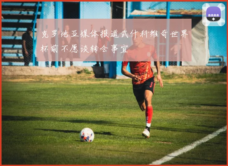 克罗地亚媒体报道武什科维奇世界杯前不愿谈转会事宜