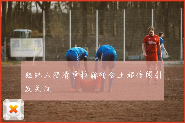 经纪人澄清萨拉赫转会土超传闻引发关注