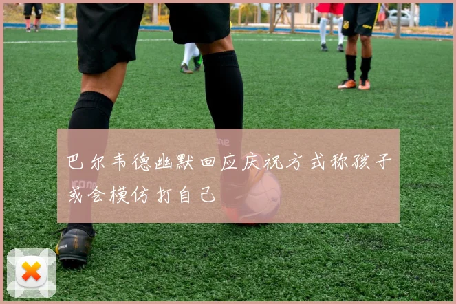 巴尔韦德幽默回应庆祝方式称孩子或会模仿打自己