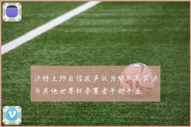 沙特主帅自信发声认为球队有实力与其他世界杯参赛者平起平坐