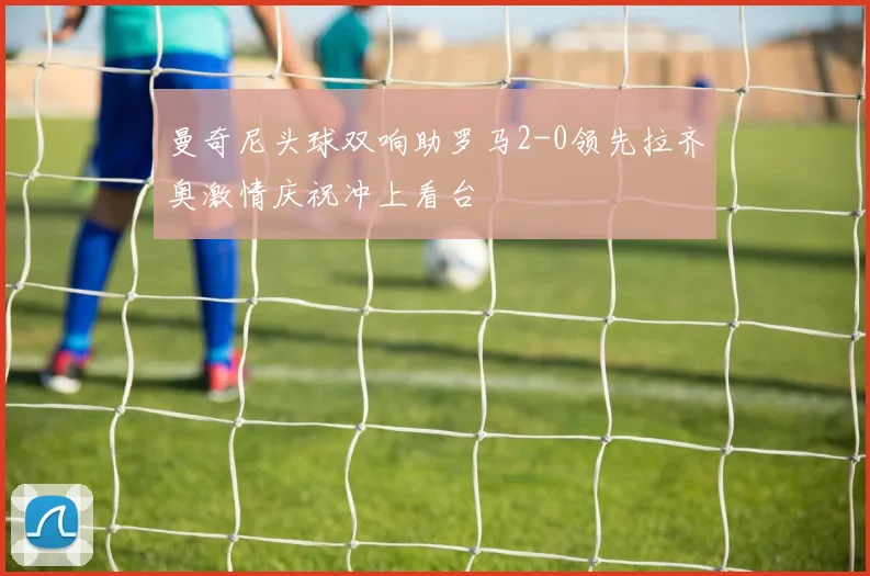 曼奇尼头球双响助罗马2-0领先拉齐奥激情庆祝冲上看台