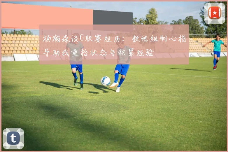 杨瀚森谈G联赛经历：教练组耐心指导助我重拾状态与积累经验