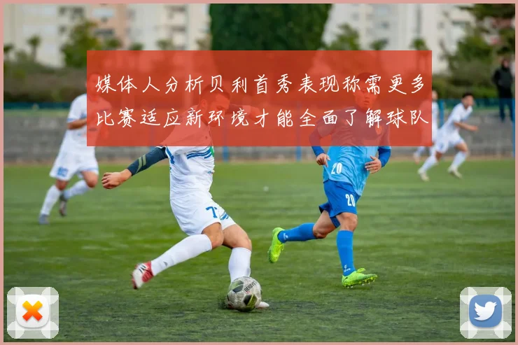 媒体人分析贝利首秀表现称需更多比赛适应新环境才能全面了解球队