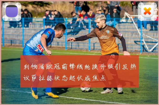 利物浦欧冠前锋线轮换升级引发热议萨拉赫状态起伏成焦点