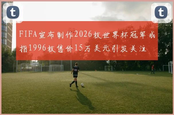 FIFA宣布制作2026枚世界杯冠军戒指1996枚售价15万美元引发关注