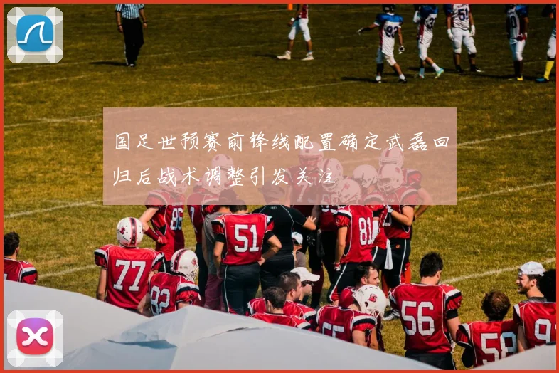 国足世预赛前锋线配置确定武磊回归后战术调整引发关注
